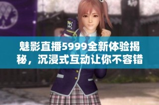 魅影直播5999全新体验揭秘，沉浸式互动让你不容错过
