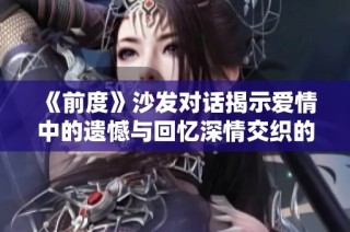 《前度》沙发对话揭示爱情中的遗憾与回忆深情交织的瞬间
