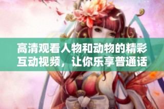 高清观看人物和动物的精彩互动视频，让你乐享普通话内容