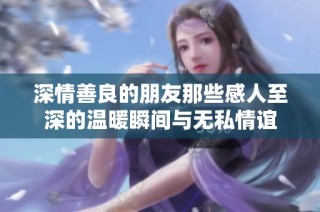 深情善良的朋友那些感人至深的温暖瞬间与无私情谊