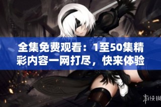 全集免费观看：1至50集精彩内容一网打尽，快来体验吧