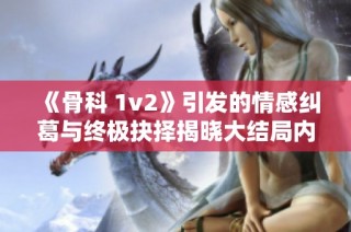 《骨科 1v2》引发的情感纠葛与终极抉择揭晓大结局内幕