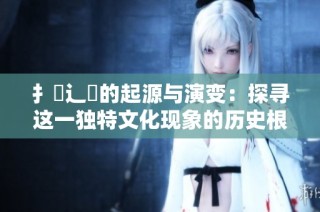 扌喿辶畐的起源与演变：探寻这一独特文化现象的历史根基