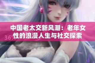 中国老太交新风潮：老年女性的浪漫人生与社交探索