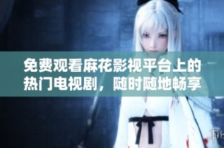 免费观看麻花影视平台上的热门电视剧，随时随地畅享精彩剧情