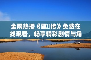 全网热播《甄嬛传》免费在线观看，畅享精彩剧情与角色之美