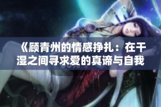 《顾青州的情感挣扎：在干湿之间寻求爱的真谛与自我救赎》