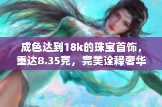 成色达到18k的珠宝首饰，重达8.35克，完美诠释奢华与品味