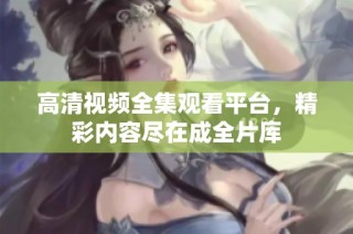 高清视频全集观看平台，精彩内容尽在成全片库