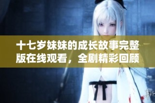 十七岁妹妹的成长故事完整版在线观看，全剧精彩回顾与深情演绎
