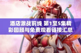 酒店激战前线 第1至5集精彩回顾与免费观看链接汇总