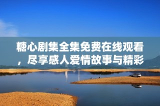 糖心剧集全集免费在线观看，尽享感人爱情故事与精彩剧情