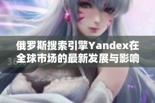 俄罗斯搜索引擎Yandex在全球市场的最新发展与影响分析