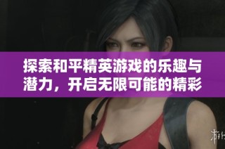 探索和平精英游戏的乐趣与潜力，开启无限可能的精彩体验