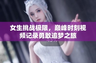 女生挑战极限，巅峰时刻视频记录勇敢追梦之旅