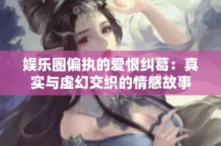 娱乐圈偏执的爱恨纠葛：真实与虚幻交织的情感故事