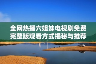 全网热播六姐妹电视剧免费完整版观看方式揭秘与推荐