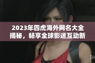 2023年四虎海外网名大全揭秘，畅享全球影迷互动新平台
