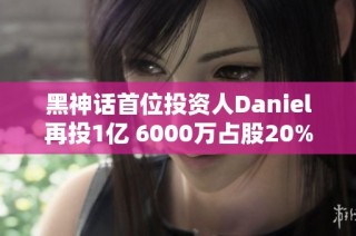 黑神话首位投资人Daniel再投1亿 6000万占股20%背后的故事