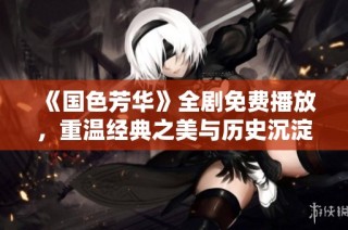 《国色芳华》全剧免费播放，重温经典之美与历史沉淀