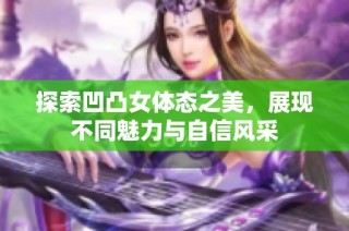 探索凹凸女体态之美，展现不同魅力与自信风采