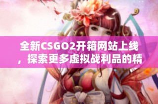 全新CSGO2开箱网站上线，探索更多虚拟战利品的精彩世界