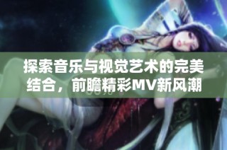 探索音乐与视觉艺术的完美结合，前瞻精彩MV新风潮