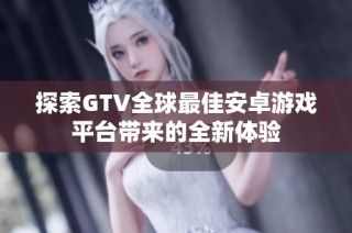探索GTV全球最佳安卓游戏平台带来的全新体验