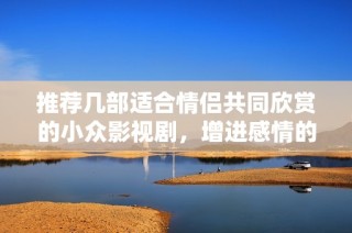 推荐几部适合情侣共同欣赏的小众影视剧，增进感情的好选择