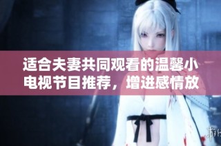 适合夫妻共同观看的温馨小电视节目推荐，增进感情放松心情