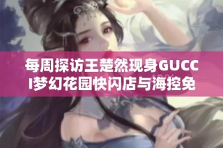 每周探访王楚然现身GUCCI梦幻花园快闪店与海控免税活动精彩回顾