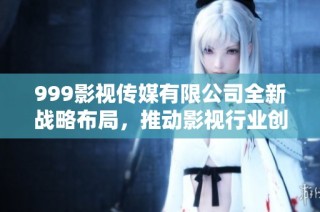 999影视传媒有限公司全新战略布局，推动影视行业创新发展