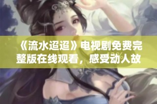 《流水迢迢》电视剧免费完整版在线观看，感受动人故事与深情演绎