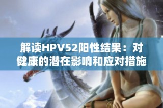 解读HPV52阳性结果：对健康的潜在影响和应对措施