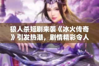 狼人杀短剧来袭《冰火传奇》引发热潮，剧情精彩令人上头
