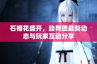 石榴花盛开，劲舞团最新动态与玩家互动分享