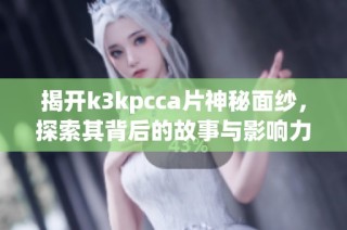 揭开k3kpcca片神秘面纱，探索其背后的故事与影响力