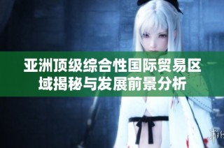 亚洲顶级综合性国际贸易区域揭秘与发展前景分析