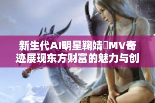 新生代AI明星鞠婧祎MV奇迹展现东方财富的魅力与创新