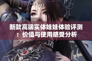 新款高端实体娃娃体验评测：价值与使用感受分析