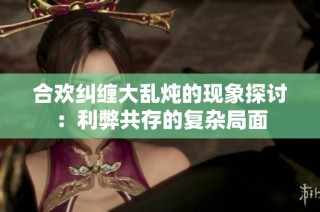 合欢纠缠大乱炖的现象探讨：利弊共存的复杂局面