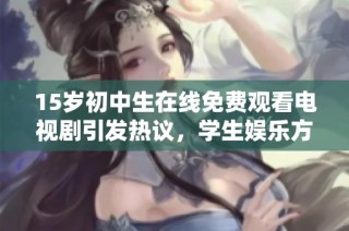 15岁初中生在线免费观看电视剧引发热议，学生娱乐方式的变化值得关注