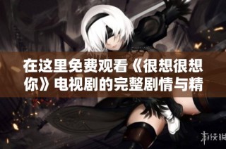 在这里免费观看《很想很想你》电视剧的完整剧情与精彩片段