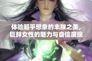 体验超乎想象的丰腴之美，巨胖女性的魅力与自信展现