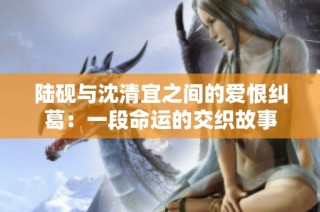 陆砚与沈清宜之间的爱恨纠葛：一段命运的交织故事