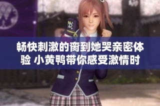 畅快刺激的脔到她哭亲密体验 小黄鸭带你感受激情时刻