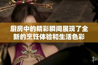 厨房中的精彩瞬间展现了全新的烹饪体验和生活色彩