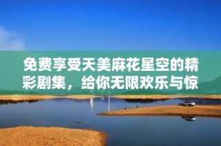 免费享受天美麻花星空的精彩剧集，给你无限欢乐与惊喜