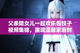 父亲陪女儿一起欢乐包饺子视频集锦，展现温馨家庭时光