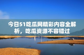 今日51吃瓜网精彩内容全解析，吃瓜资源不容错过